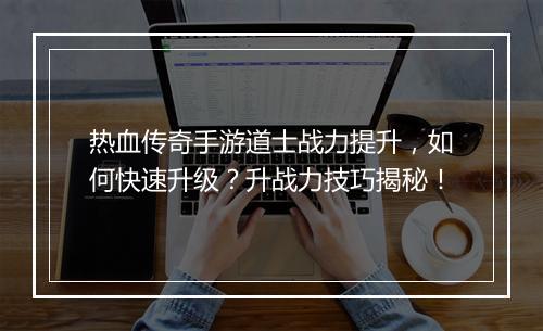 热血传奇手游道士战力提升，如何快速升级？升战力技巧揭秘！