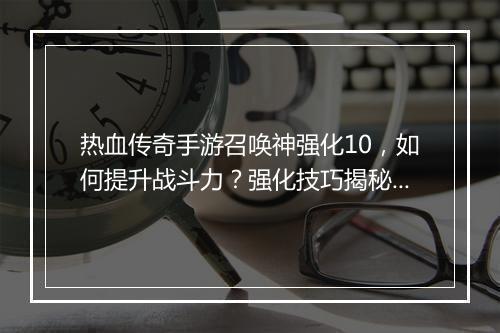 热血传奇手游召唤神强化10，如何提升战斗力？强化技巧揭秘！