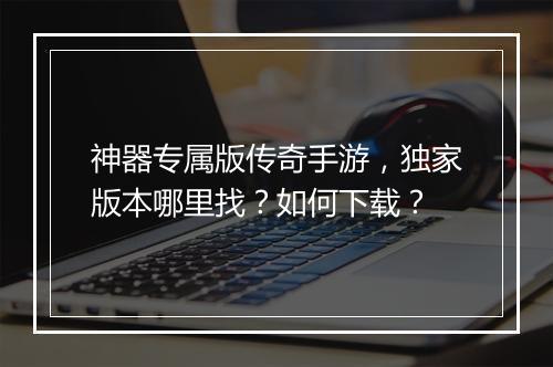 神器专属版传奇手游，独家版本哪里找？如何下载？