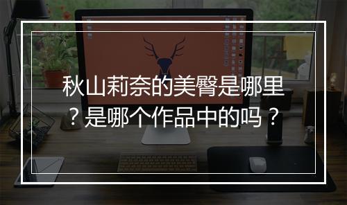 秋山莉奈的美臀是哪里？是哪个作品中的吗？