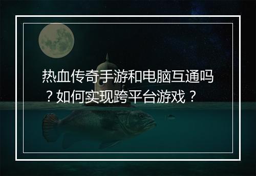 热血传奇手游和电脑互通吗?如何实现跨平台游戏?