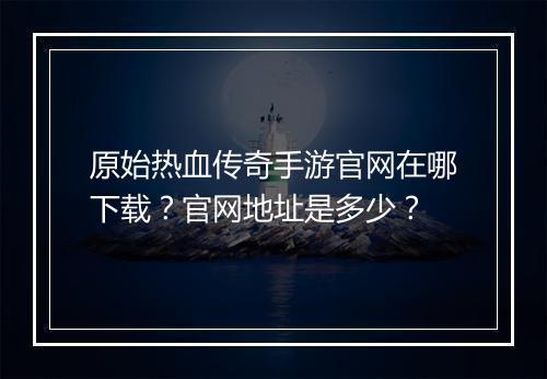 原始热血传奇手游官网在哪下载？官网地址是多少？