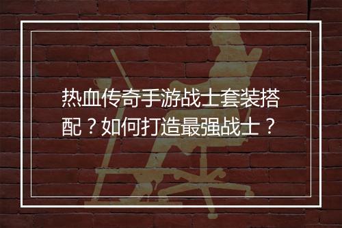 热血传奇手游战士套装搭配?如何打造最强战士?
