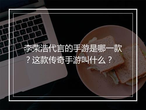 李荣浩代言的手游是哪一款？这款传奇手游叫什么？