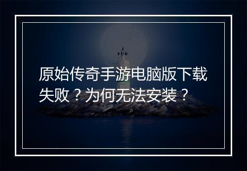 原始传奇手游电脑版下载失败？为何无法安装？