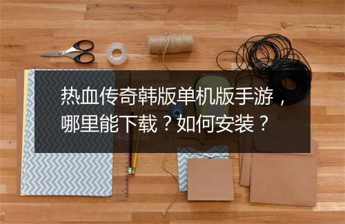 热血传奇韩版单机版手游，哪里能下载？如何安装？