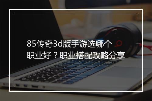 85传奇3d版手游选哪个职业好？职业搭配攻略分享