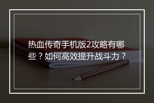 热血传奇手机版2攻略有哪些？如何高效提升战斗力？