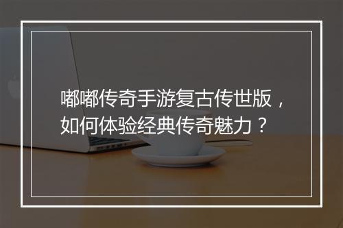 嘟嘟传奇手游复古传世版，如何体验经典传奇魅力？
