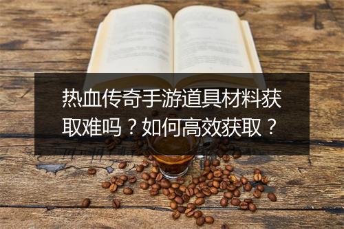 热血传奇手游道具材料获取难吗？如何高效获取？