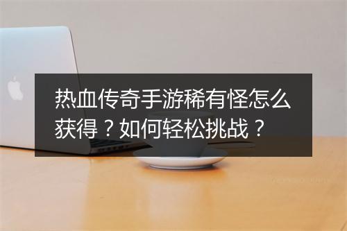 热血传奇手游稀有怪怎么获得？如何轻松挑战？