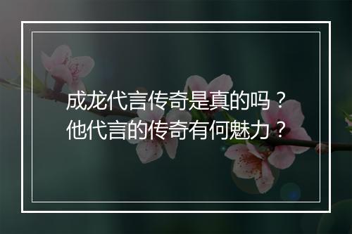 成龙代言传奇是真的吗？他代言的传奇有何魅力？