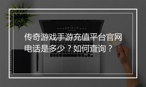 传奇游戏手游充值平台官网电话是多少？如何查询？