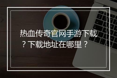热血传奇官网手游下载？下载地址在哪里？