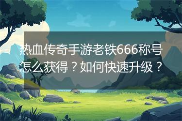 热血传奇手游老铁666称号怎么获得？如何快速升级？