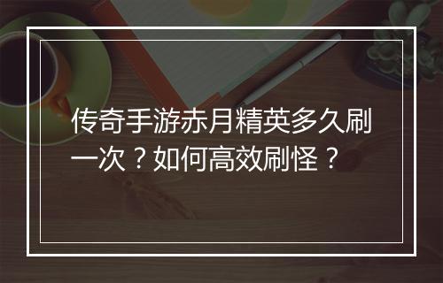 传奇手游赤月精英多久刷一次？如何高效刷怪？
