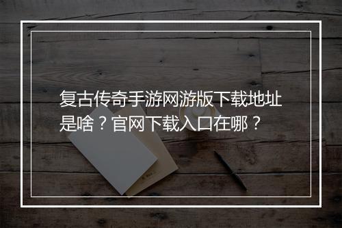 复古传奇手游网游版下载地址是啥？官网下载入口在哪？