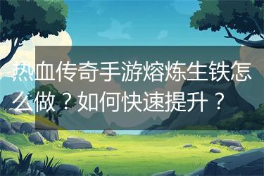 热血传奇手游熔炼生铁怎么做？如何快速提升？