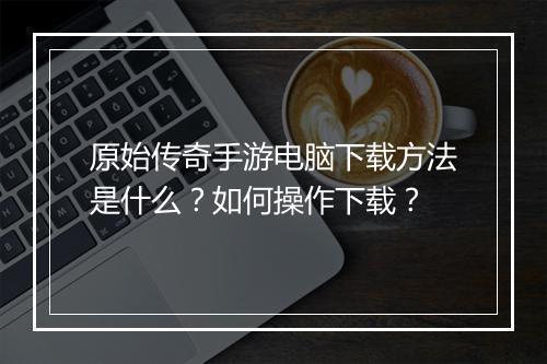 原始传奇手游电脑下载方法是什么？如何操作下载？