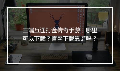 三端互通打金传奇手游，哪里可以下载？官网下载靠谱吗？