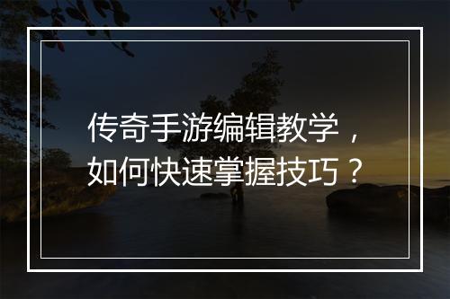 传奇手游编辑教学，如何快速掌握技巧？