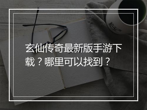 玄仙传奇最新版手游下载？哪里可以找到？