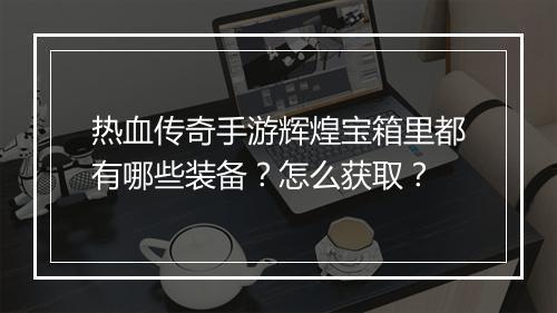 热血传奇手游辉煌宝箱里都有哪些装备？怎么获取？