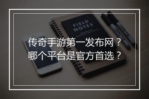 传奇手游第一发布网？哪个平台是官方首选？