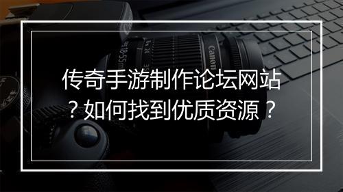 传奇手游制作论坛网站？如何找到优质资源？