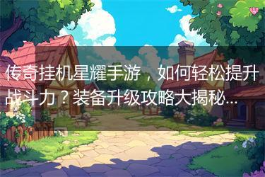 传奇挂机星耀手游，如何轻松提升战斗力？装备升级攻略大揭秘！