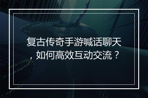 复古传奇手游喊话聊天，如何高效互动交流？