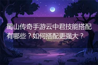 蜀山传奇手游云中君技能搭配有哪些？如何搭配更强大？
