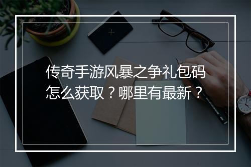 传奇手游风暴之争礼包码怎么获取？哪里有最新？