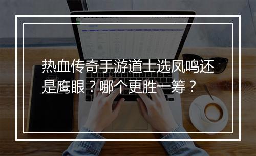 热血传奇手游道士选凤鸣还是鹰眼？哪个更胜一筹？