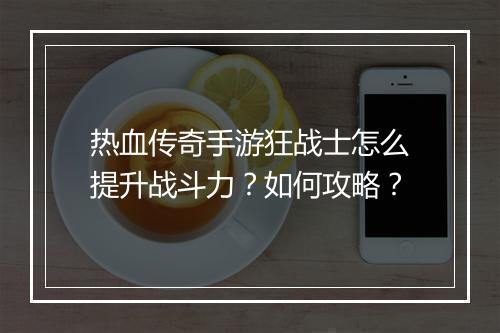 热血传奇手游狂战士怎么提升战斗力？如何攻略？