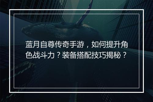 蓝月自尊传奇手游，如何提升角色战斗力？装备搭配技巧揭秘？