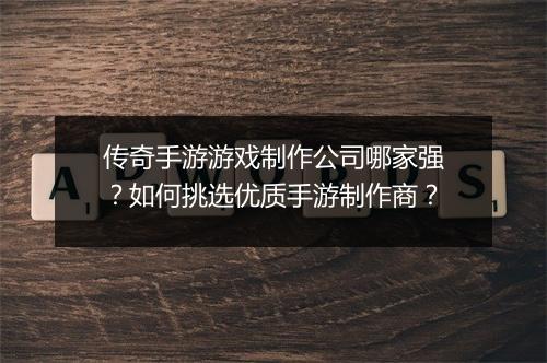 传奇手游游戏制作公司哪家强？如何挑选优质手游制作商？
