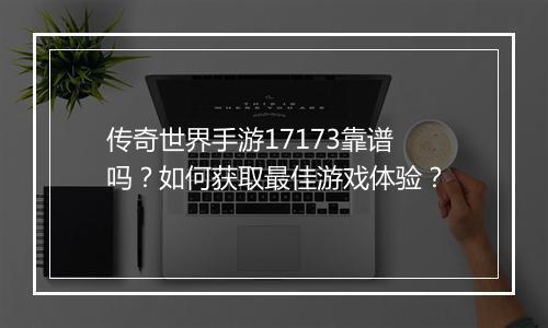 传奇世界手游17173靠谱吗？如何获取最佳游戏体验？