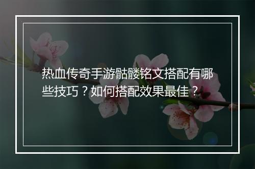 热血传奇手游骷髅铭文搭配有哪些技巧？如何搭配效果最佳？