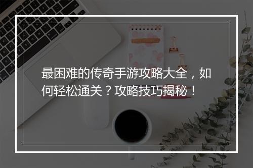 最困难的传奇手游攻略大全，如何轻松通关？攻略技巧揭秘！