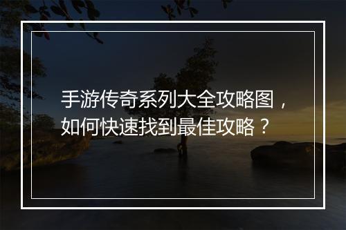 手游传奇系列大全攻略图，如何快速找到最佳攻略？