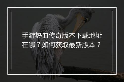 手游热血传奇版本下载地址在哪？如何获取最新版本？