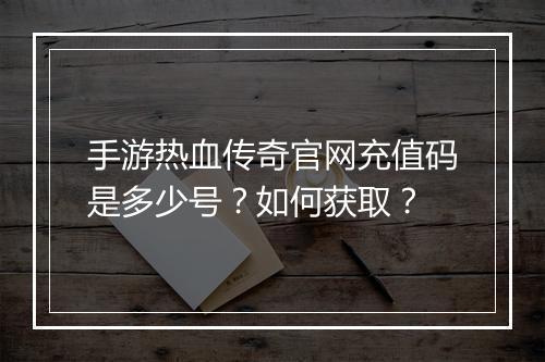 手游热血传奇官网充值码是多少号？如何获取？