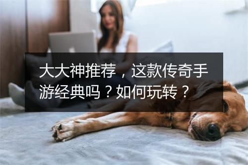 大大神推荐，这款传奇手游经典吗？如何玩转？