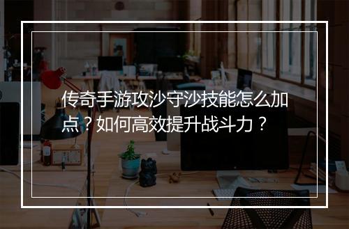 传奇手游攻沙守沙技能怎么加点？如何高效提升战斗力？