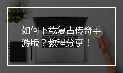 如何下载复古传奇手游版？教程分享！