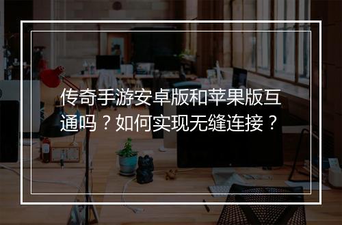 传奇手游安卓版和苹果版互通吗？如何实现无缝连接？