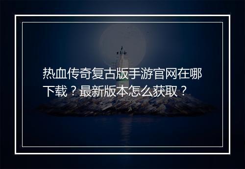 热血传奇复古版手游官网在哪下载？最新版本怎么获取？