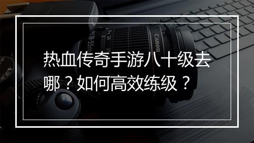 热血传奇手游八十级去哪？如何高效练级？