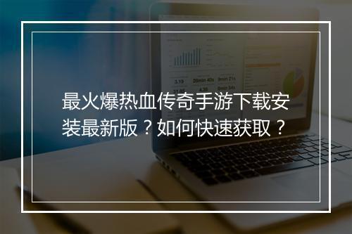 最火爆热血传奇手游下载安装最新版？如何快速获取？